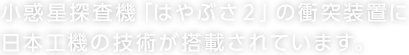 小惑星探査機「はやぶさ2」の衝突装置に日本工機の技術が搭載されています。