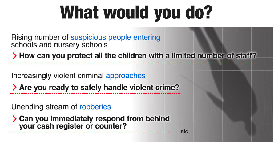 What would you do? Rising number of suspicious people entering schools and nursery schools. How can you protect all the children with a limited number of staff? Increasingly violent criminal approaches. Are you ready to safely handle violent crime? Unending stream of robberies. Can you immediately respond from behind your cash register or counter?